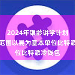 2024年银龄讲学计划的实施范围以县为基本单位比特派冷钱包